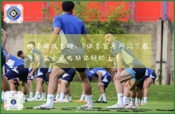 畅享游戏乐趣，b体育官方网站下载与安装全攻略助你轻松上手