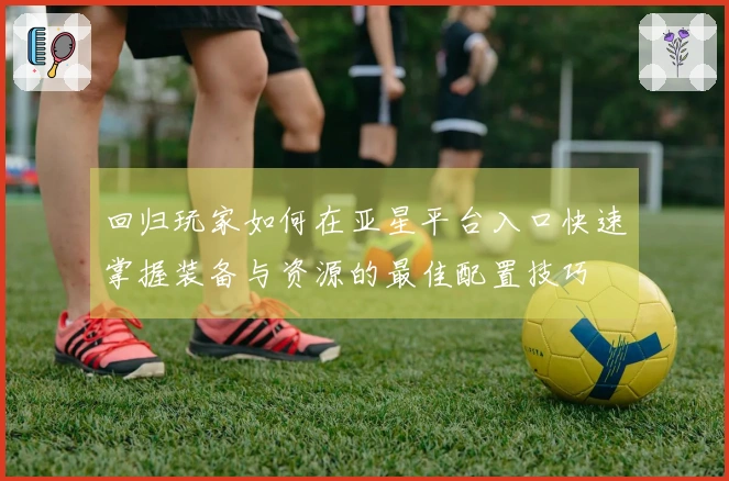 回归玩家如何在亚星平台入口快速掌握装备与资源的最佳配置技巧