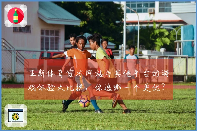亚新体育官方网站与其他平台的游戏体验大比拼，你选哪一个更优？