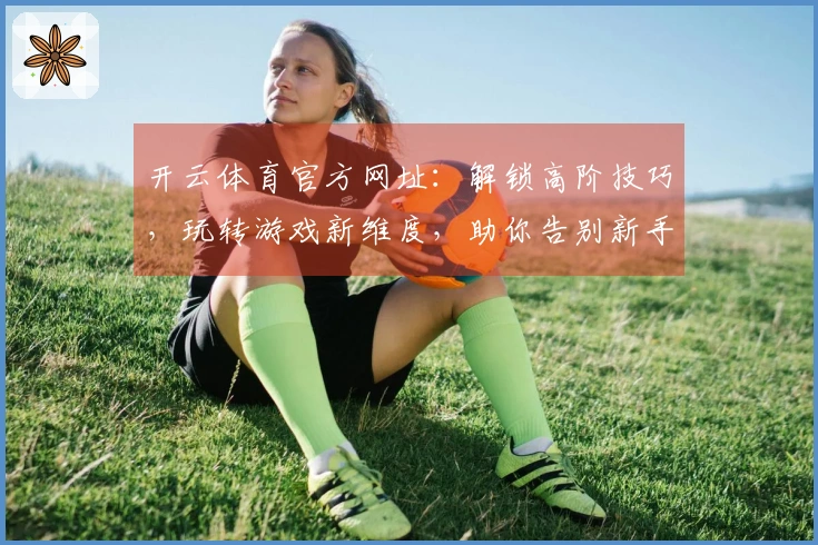 开云体育官方网址：解锁高阶技巧，玩转游戏新维度，助你告别新手期，赢取丰厚奖励