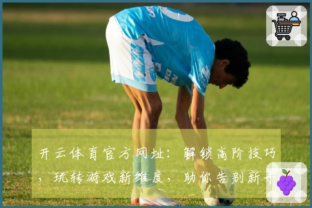 开云体育官方网址：解锁高阶技巧，玩转游戏新维度，助你告别新手期，赢取丰厚奖励