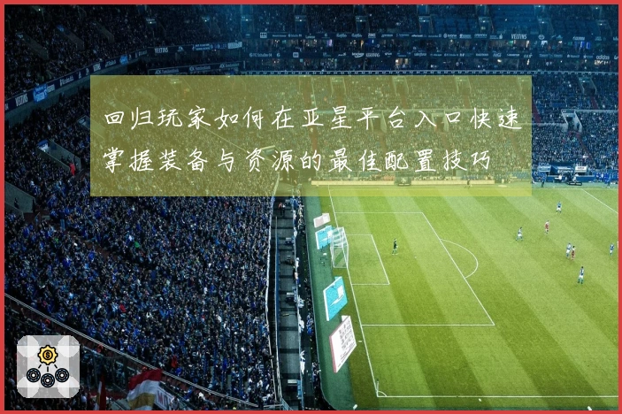回归玩家如何在亚星平台入口快速掌握装备与资源的最佳配置技巧